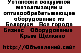 Установки вакуумной металлизации и оптикообрабатывающее оборудование из Беларуси - Все города Бизнес » Оборудование   . Крым,Щёлкино